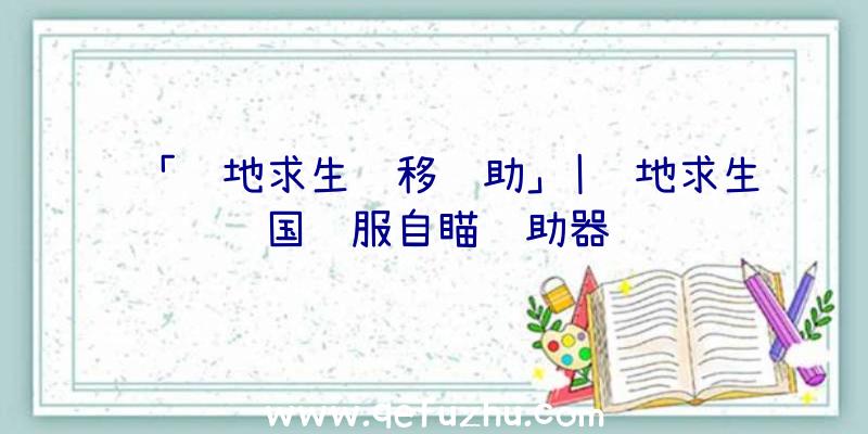 「绝地求生飘移辅助」|绝地求生国际服自瞄辅助器